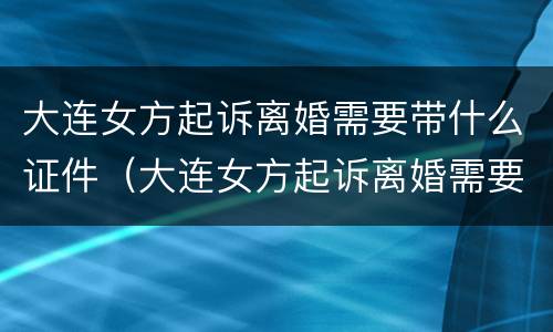 大连女方起诉离婚需要带什么证件（大连女方起诉离婚需要带什么证件去）