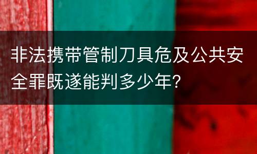 非法携带管制刀具危及公共安全罪既遂能判多少年？