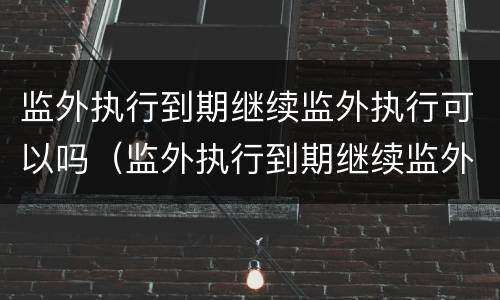 监外执行到期继续监外执行可以吗（监外执行到期继续监外执行可以吗）