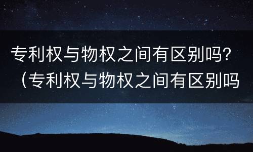 专利权与物权之间有区别吗？（专利权与物权之间有区别吗知乎）