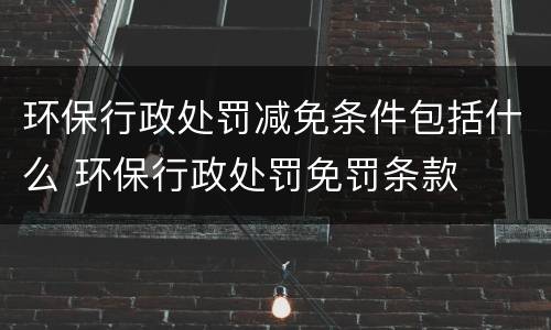 环保行政处罚减免条件包括什么 环保行政处罚免罚条款