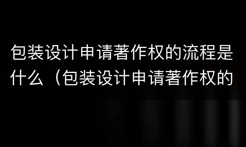 包装设计申请著作权的流程是什么（包装设计申请著作权的流程是什么呢）