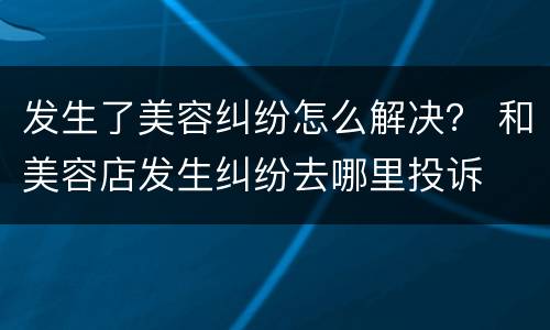 发生了美容纠纷怎么解决？ 和美容店发生纠纷去哪里投诉