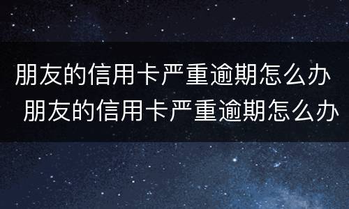朋友的信用卡严重逾期怎么办 朋友的信用卡严重逾期怎么办呢