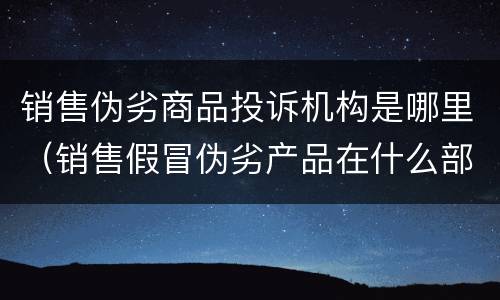销售伪劣商品投诉机构是哪里（销售假冒伪劣产品在什么部门投诉）