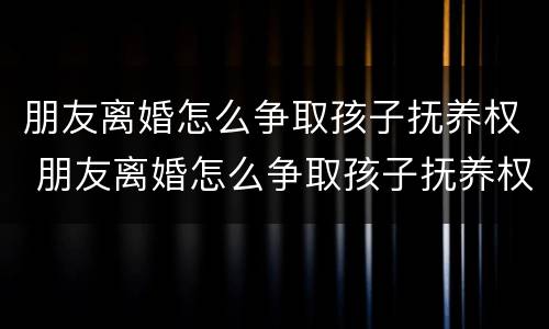 朋友离婚怎么争取孩子抚养权 朋友离婚怎么争取孩子抚养权呢