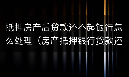 抵押房产后贷款还不起银行怎么处理（房产抵押银行贷款还不上怎么办）