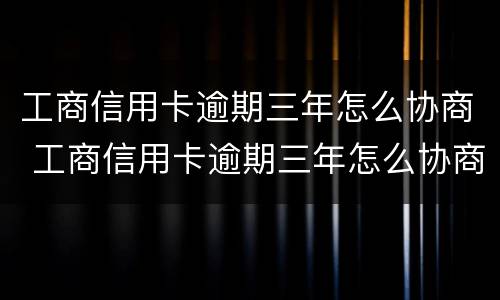 工商信用卡逾期三年怎么协商 工商信用卡逾期三年怎么协商延期