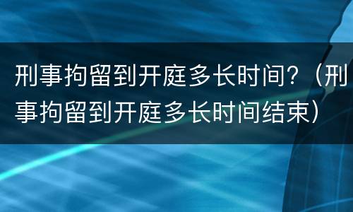 刑事拘留到开庭多长时间?（刑事拘留到开庭多长时间结束）
