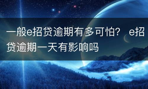 一般e招贷逾期有多可怕？ e招贷逾期一天有影响吗