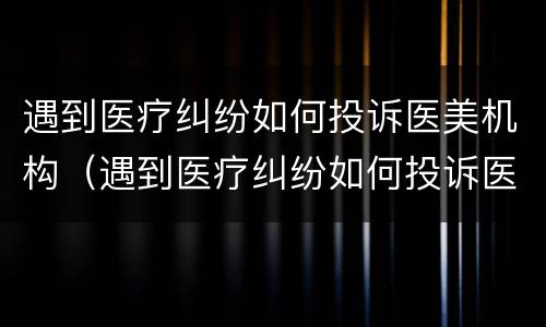 遇到医疗纠纷如何投诉医美机构（遇到医疗纠纷如何投诉医美机构电话）