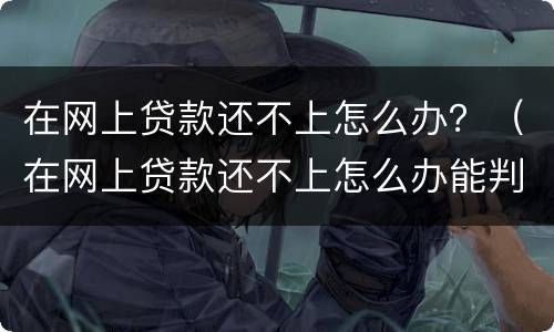在网上贷款还不上怎么办？（在网上贷款还不上怎么办能判刑吗）