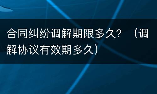 合同纠纷调解期限多久？（调解协议有效期多久）