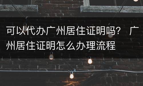 可以代办广州居住证明吗？ 广州居住证明怎么办理流程