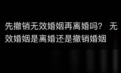 先撤销无效婚姻再离婚吗？ 无效婚姻是离婚还是撤销婚姻