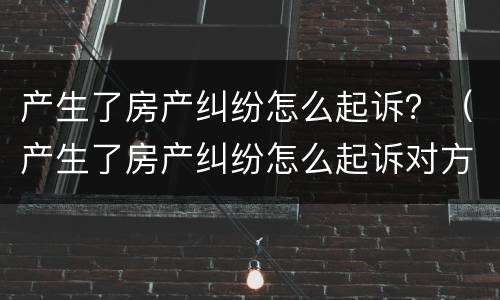 产生了房产纠纷怎么起诉？（产生了房产纠纷怎么起诉对方）