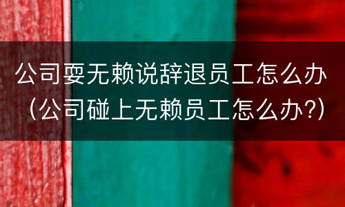 公司耍无赖说辞退员工怎么办（公司碰上无赖员工怎么办?）