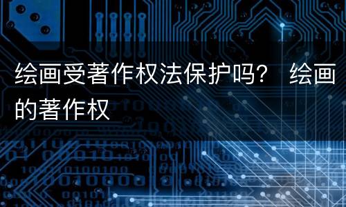 绘画受著作权法保护吗？ 绘画的著作权