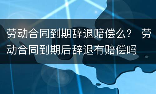 劳动合同到期辞退赔偿么？ 劳动合同到期后辞退有赔偿吗