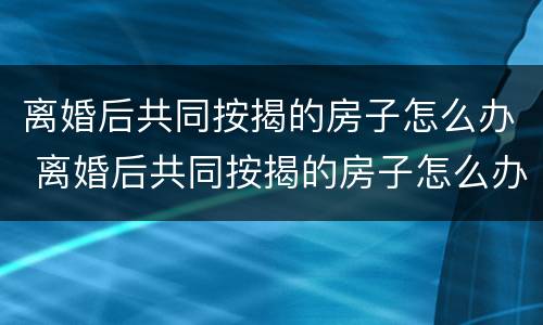 离婚后共同按揭的房子怎么办 离婚后共同按揭的房子怎么办理过户