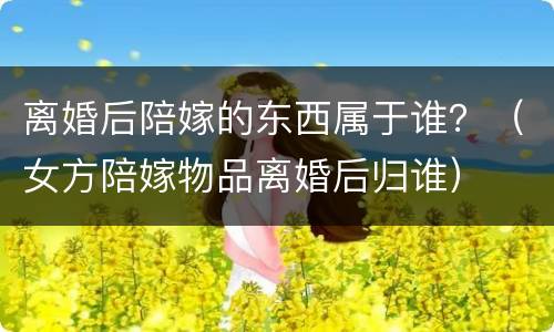 离婚后陪嫁的东西属于谁？（女方陪嫁物品离婚后归谁）