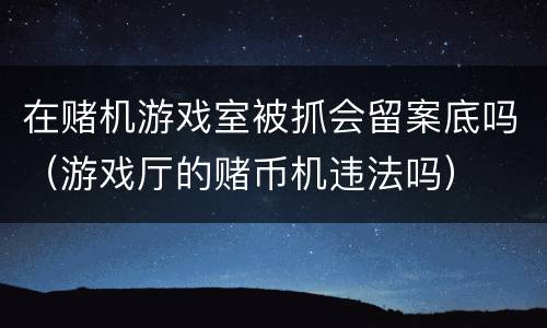 在赌机游戏室被抓会留案底吗（游戏厅的赌币机违法吗）