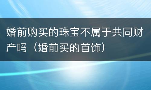 婚前购买的珠宝不属于共同财产吗（婚前买的首饰）