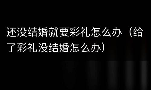 还没结婚就要彩礼怎么办（给了彩礼没结婚怎么办）