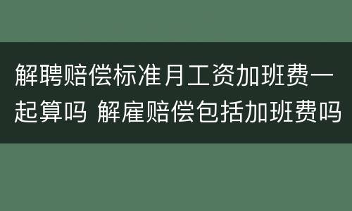 解聘赔偿标准月工资加班费一起算吗 解雇赔偿包括加班费吗