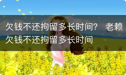 欠钱不还拘留多长时间？ 老赖欠钱不还拘留多长时间