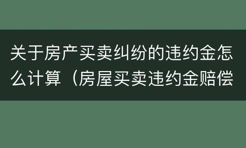 关于房产买卖纠纷的违约金怎么计算（房屋买卖违约金赔偿标准赔偿怎么计算）