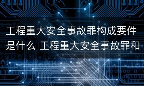 工程重大安全事故罪构成要件是什么 工程重大安全事故罪和重大责任事故罪