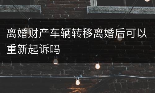 离婚财产车辆转移离婚后可以重新起诉吗