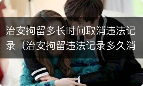 治安拘留多长时间取消违法记录（治安拘留违法记录多久消除）