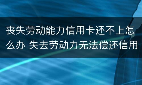 丧失劳动能力信用卡还不上怎么办 失去劳动力无法偿还信用卡怎么办