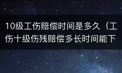 10级工伤赔偿时间是多久（工伤十级伤残赔偿多长时间能下来）