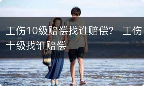 工伤10级赔偿找谁赔偿？ 工伤十级找谁赔偿