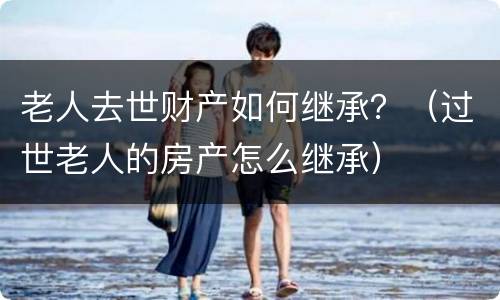 老人去世财产如何继承？（过世老人的房产怎么继承）