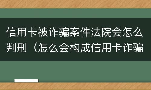 信用卡被诈骗案件法院会怎么判刑（怎么会构成信用卡诈骗罪）