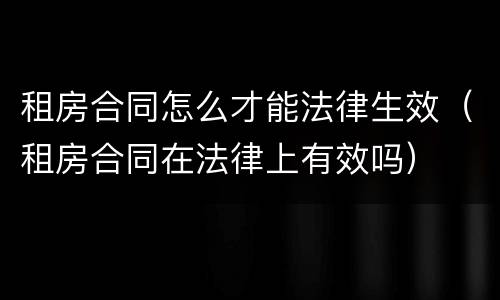 租房合同怎么才能法律生效（租房合同在法律上有效吗）