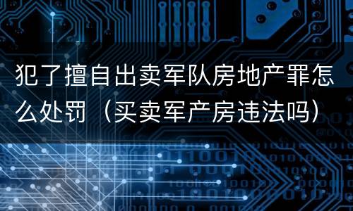 犯了擅自出卖军队房地产罪怎么处罚（买卖军产房违法吗）