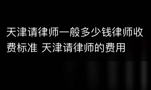 天津请律师一般多少钱律师收费标准 天津请律师的费用