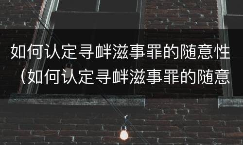 如何认定寻衅滋事罪的随意性（如何认定寻衅滋事罪的随意性和违法性）