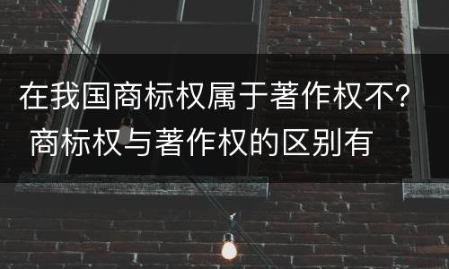 在我国商标权属于著作权不？ 商标权与著作权的区别有