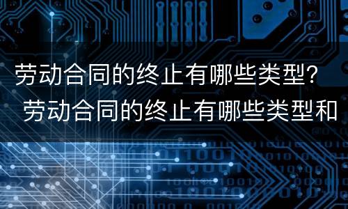 劳动合同的终止有哪些类型？ 劳动合同的终止有哪些类型和条件