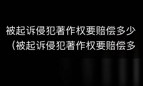 被起诉侵犯著作权要赔偿多少（被起诉侵犯著作权要赔偿多少费用）