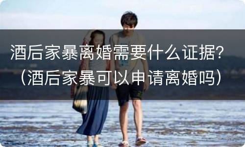 酒后家暴离婚需要什么证据？（酒后家暴可以申请离婚吗）