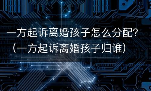 一方起诉离婚孩子怎么分配？（一方起诉离婚孩子归谁）