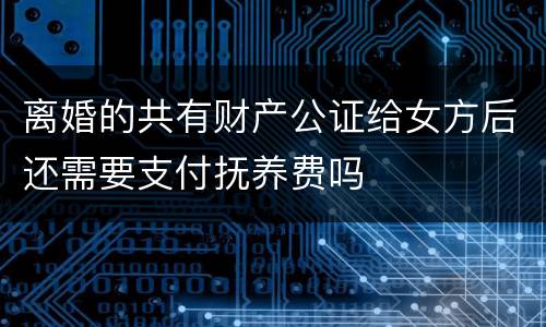离婚的共有财产公证给女方后还需要支付抚养费吗