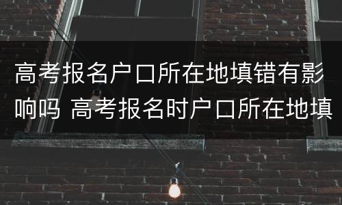 高考报名户口所在地填错有影响吗 高考报名时户口所在地填错了怎么办